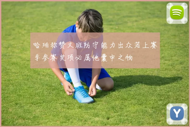 哈珀称赞文班防守能力出众若上赛季参赛奖项必属他囊中之物