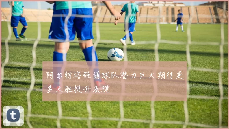 阿尔特塔强调球队潜力巨大期待更多大胜提升表现