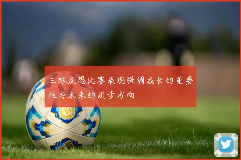 三球反思比赛表现强调成长的重要性与未来的进步方向