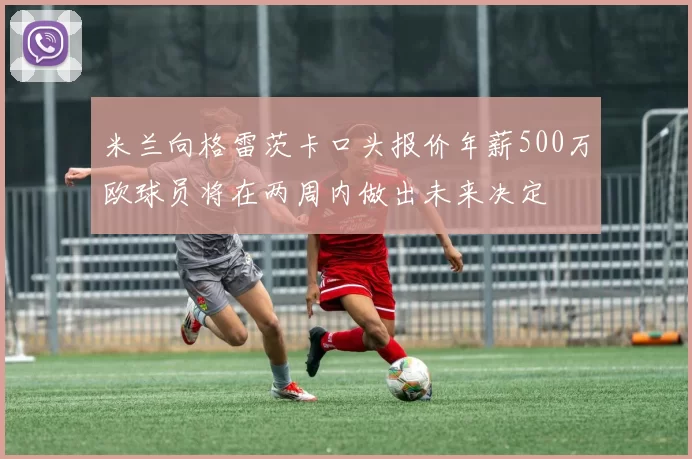 米兰向格雷茨卡口头报价年薪500万欧球员将在两周内做出未来决定