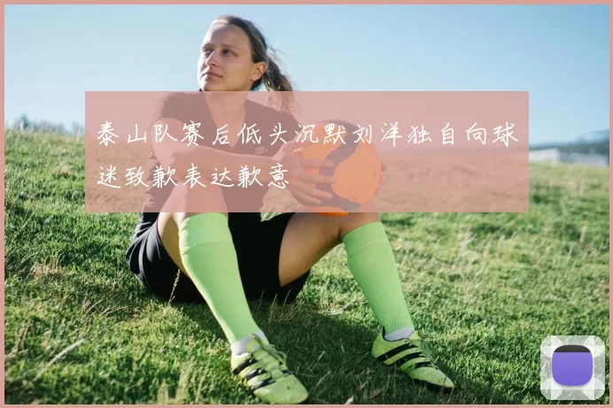 泰山队赛后低头沉默刘洋独自向球迷致歉表达歉意
