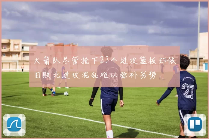 火箭队尽管抢下23个进攻篮板却依旧败北进攻混乱难以弥补劣势