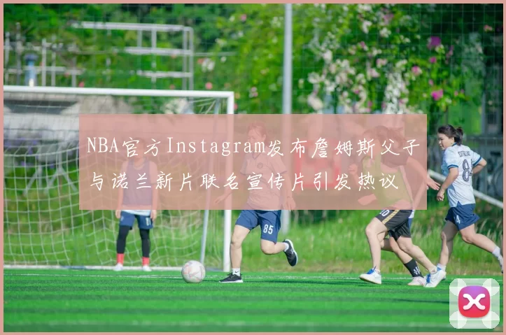 NBA官方Instagram发布詹姆斯父子与诺兰新片联名宣传片引发热议