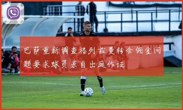 巴萨重新调查格列兹曼转会佣金问题要求球员亲自出庭作证