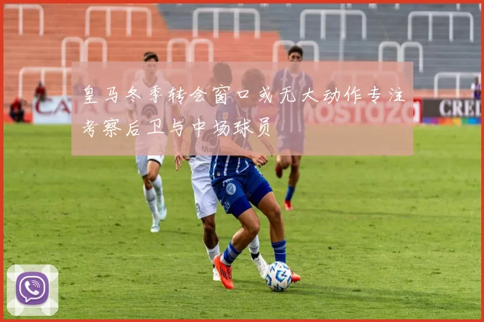 皇马冬季转会窗口或无大动作专注考察后卫与中场球员