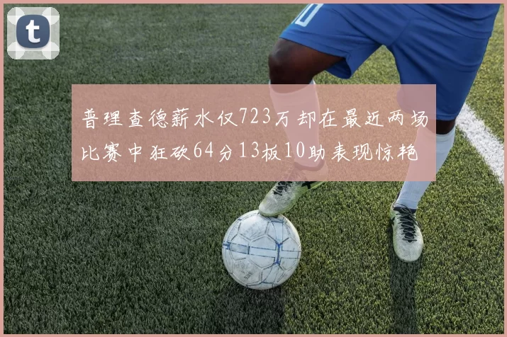 普理查德薪水仅723万却在最近两场比赛中狂砍64分13板10助表现惊艳