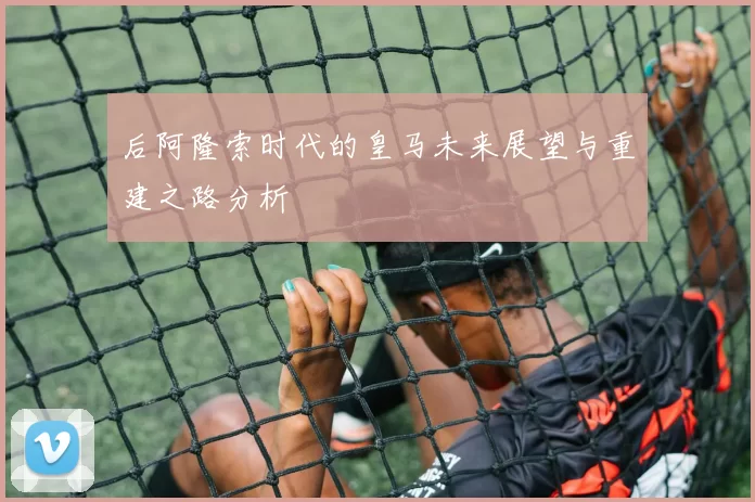 后阿隆索时代的皇马未来展望与重建之路分析
