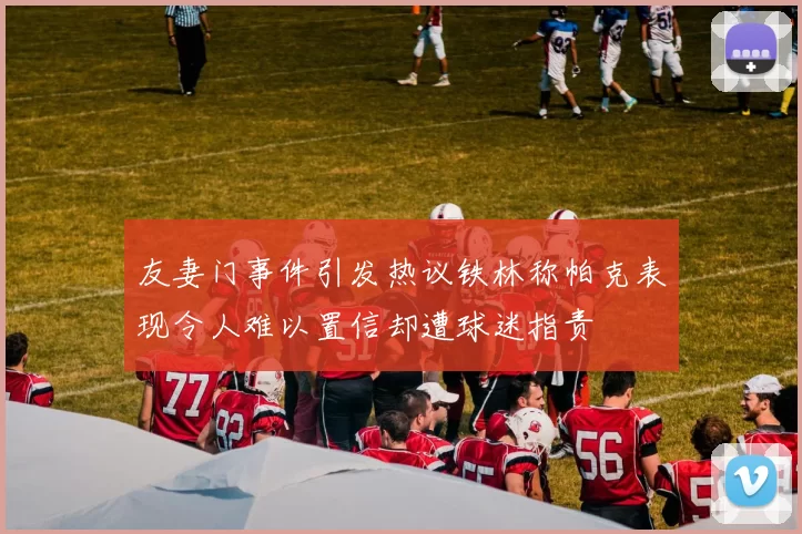 友妻门事件引发热议铁林称帕克表现令人难以置信却遭球迷指责
