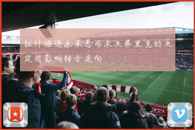 拉什福德未来悬而未决弗里克的决定将影响转会走向