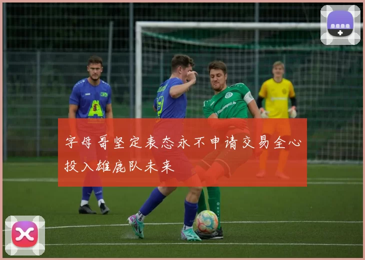 字母哥坚定表态永不申请交易全心投入雄鹿队未来