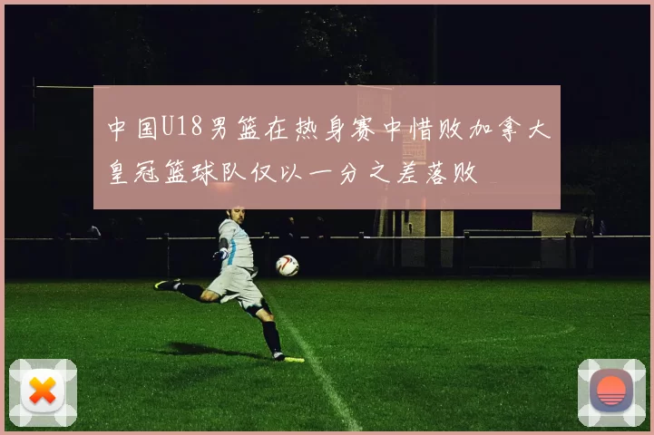 中国U18男篮在热身赛中惜败加拿大皇冠篮球队仅以一分之差落败