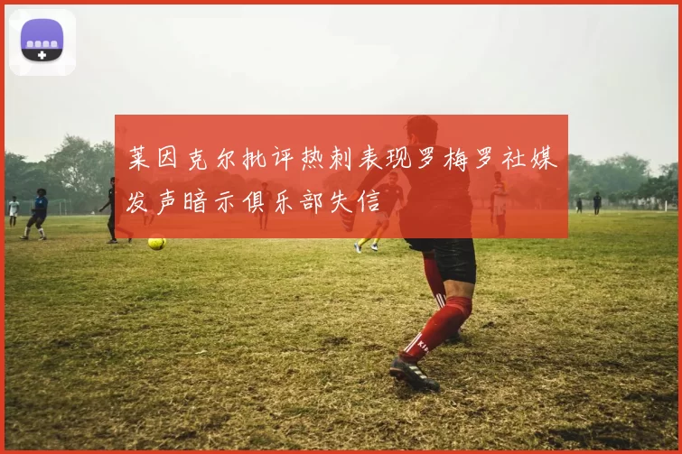 莱因克尔批评热刺表现罗梅罗社媒发声暗示俱乐部失信