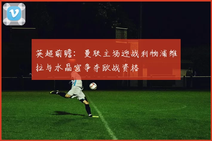 英超前瞻：曼联主场迎战利物浦维拉与水晶宫争夺欧战资格