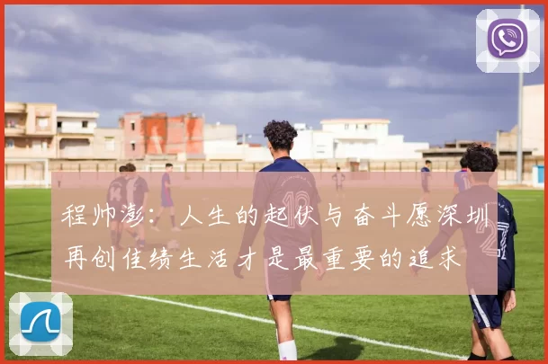 程帅澎：人生的起伏与奋斗愿深圳再创佳绩生活才是最重要的追求