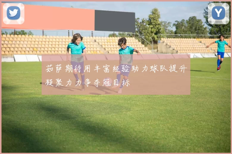 茹萨期待用丰富经验助力球队提升凝聚力力争夺冠目标