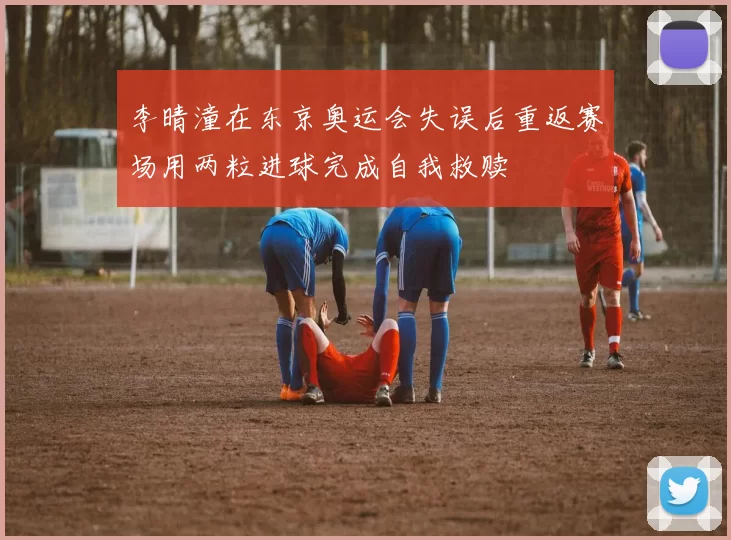 李晴潼在东京奥运会失误后重返赛场用两粒进球完成自我救赎